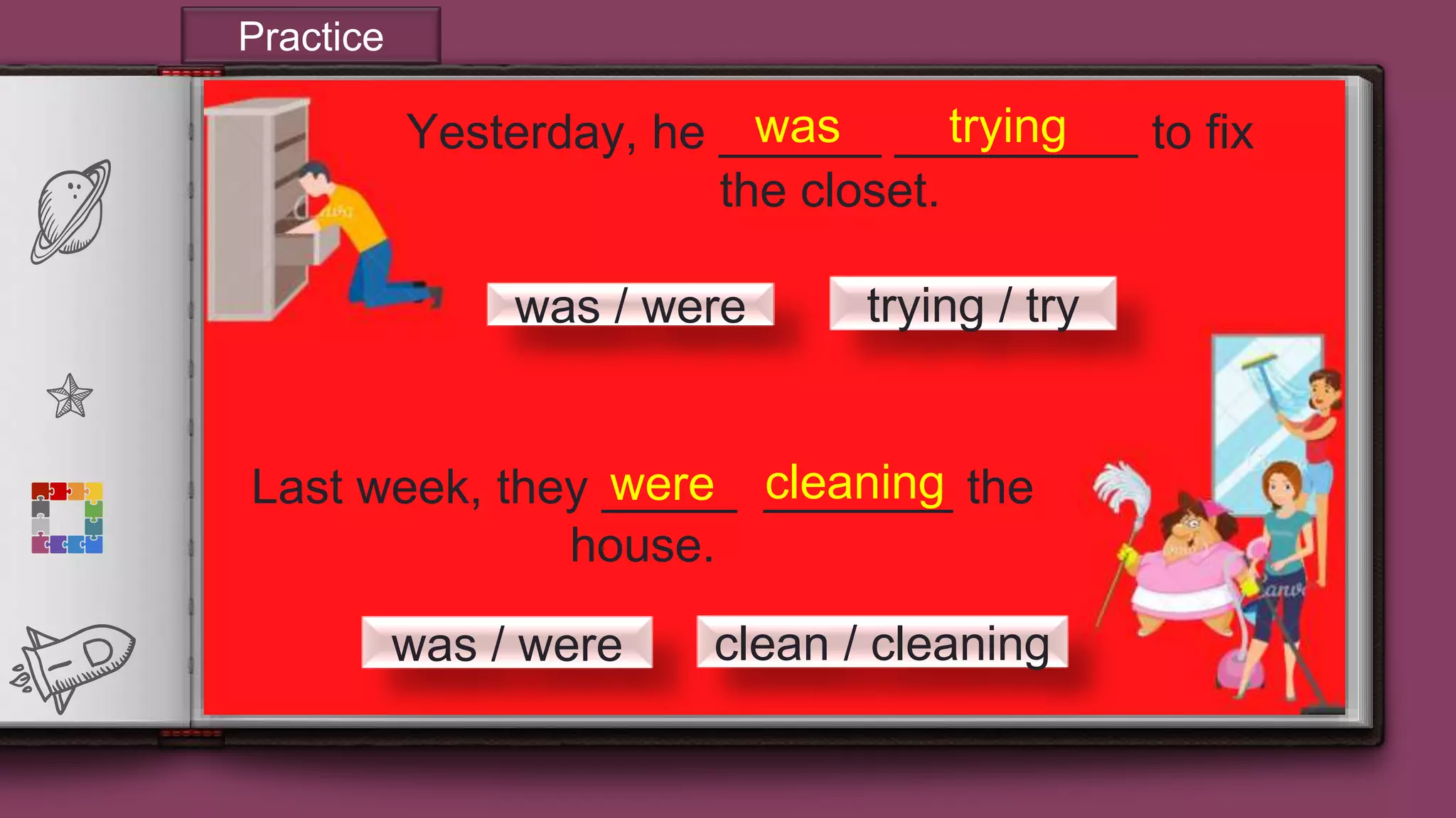 20
Yesterday, he ______ _________ to fix
the closet.
Last week, they _____ _______ the
house.
trying / trywas / were
clean / cleaningwas / were
tryingwas
were cleaning
Practice
 