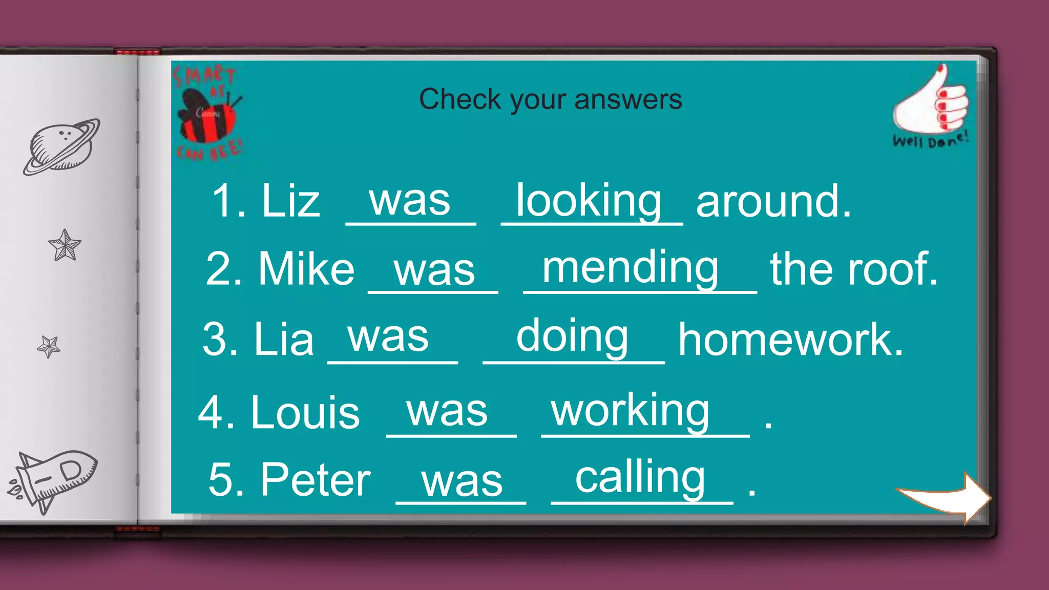 24
1. Liz _____ _______ around.
2. Mike _____ _________ the roof.
3. Lia _____ _______ homework.
4. Louis _____ ________ .
5. Peter _____ _______ .
was looking
was mending
was doing
was working
callingwas
Check your answers
 
