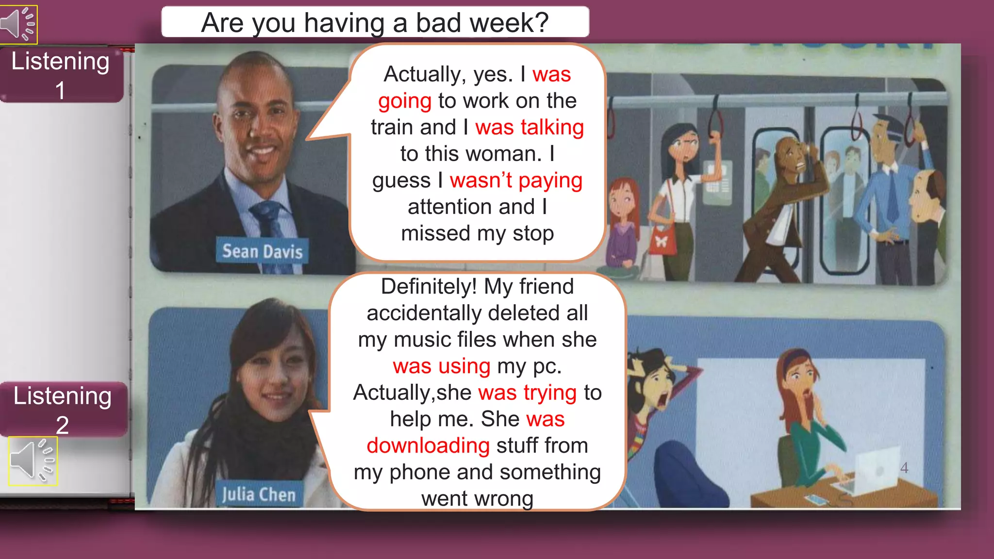 Are you having a bad week?
Actually, yes. I was
going to work on the
train and I was talking
to this woman. I
guess I wasn’t paying
attention and I
missed my stop
Definitely! My friend
accidentally deleted all
my music files when she
was using my pc.
Actually,she was trying to
help me. She was
downloading stuff from
my phone and something
went wrong
4
Listening
2
Listening
1
 