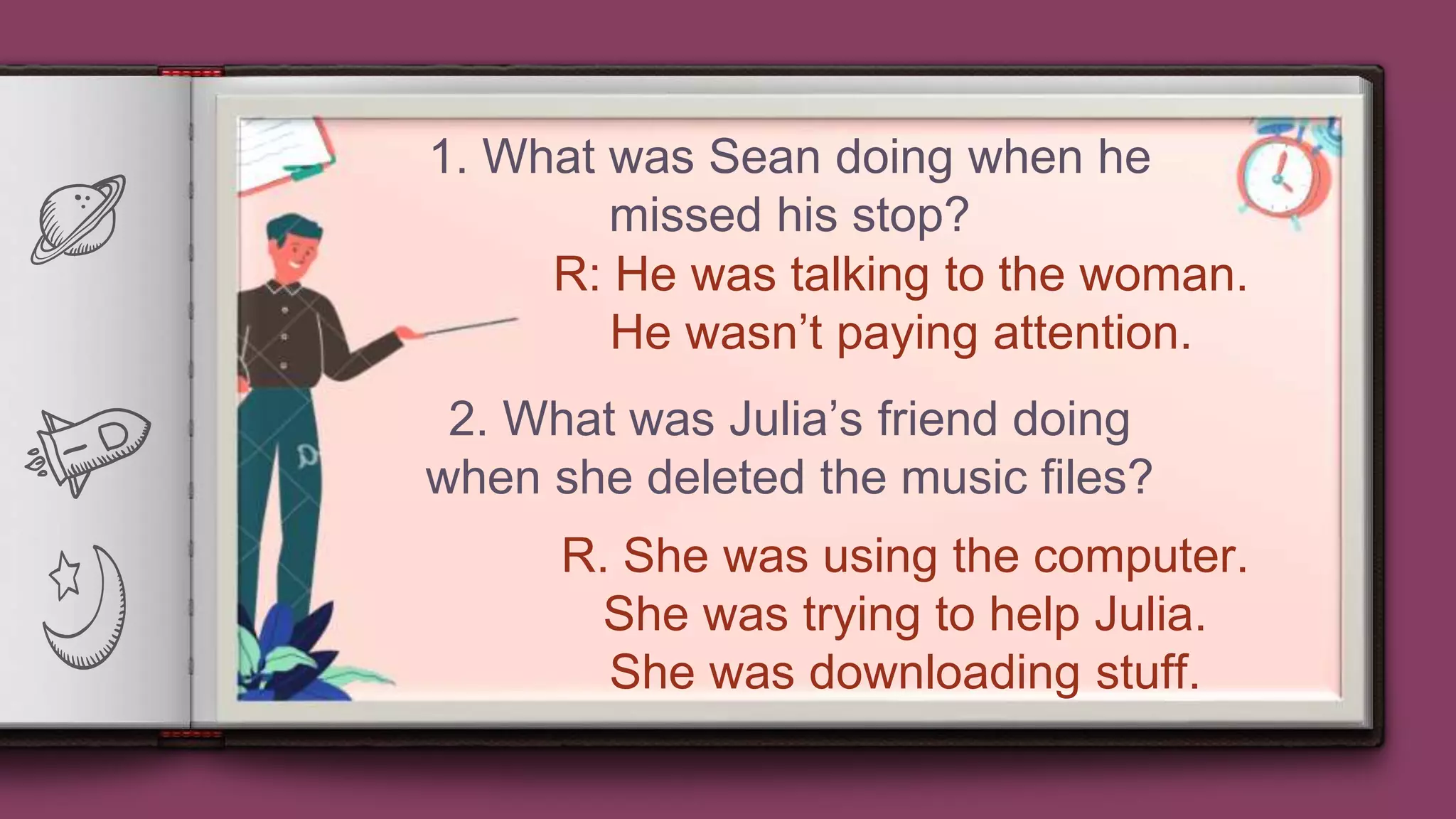 5
1. What was Sean doing when he
missed his stop?
R: He was talking to the woman.
He wasn’t paying attention.
2. What was Julia’s friend doing
when she deleted the music files?
R. She was using the computer.
She was trying to help Julia.
She was downloading stuff.
 