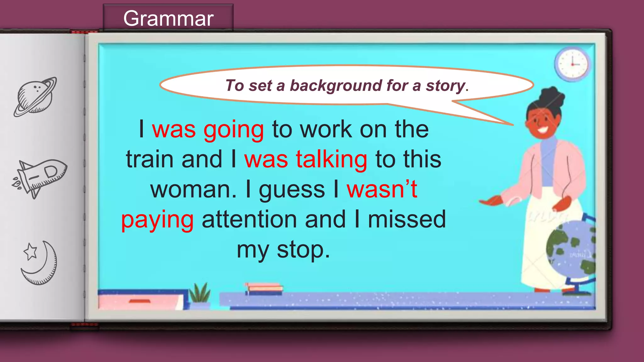 “
8
Grammar
I was going to work on the
train and I was talking to this
woman. I guess I wasn’t
paying attention and I missed
my stop.
To set a background for a story.
 