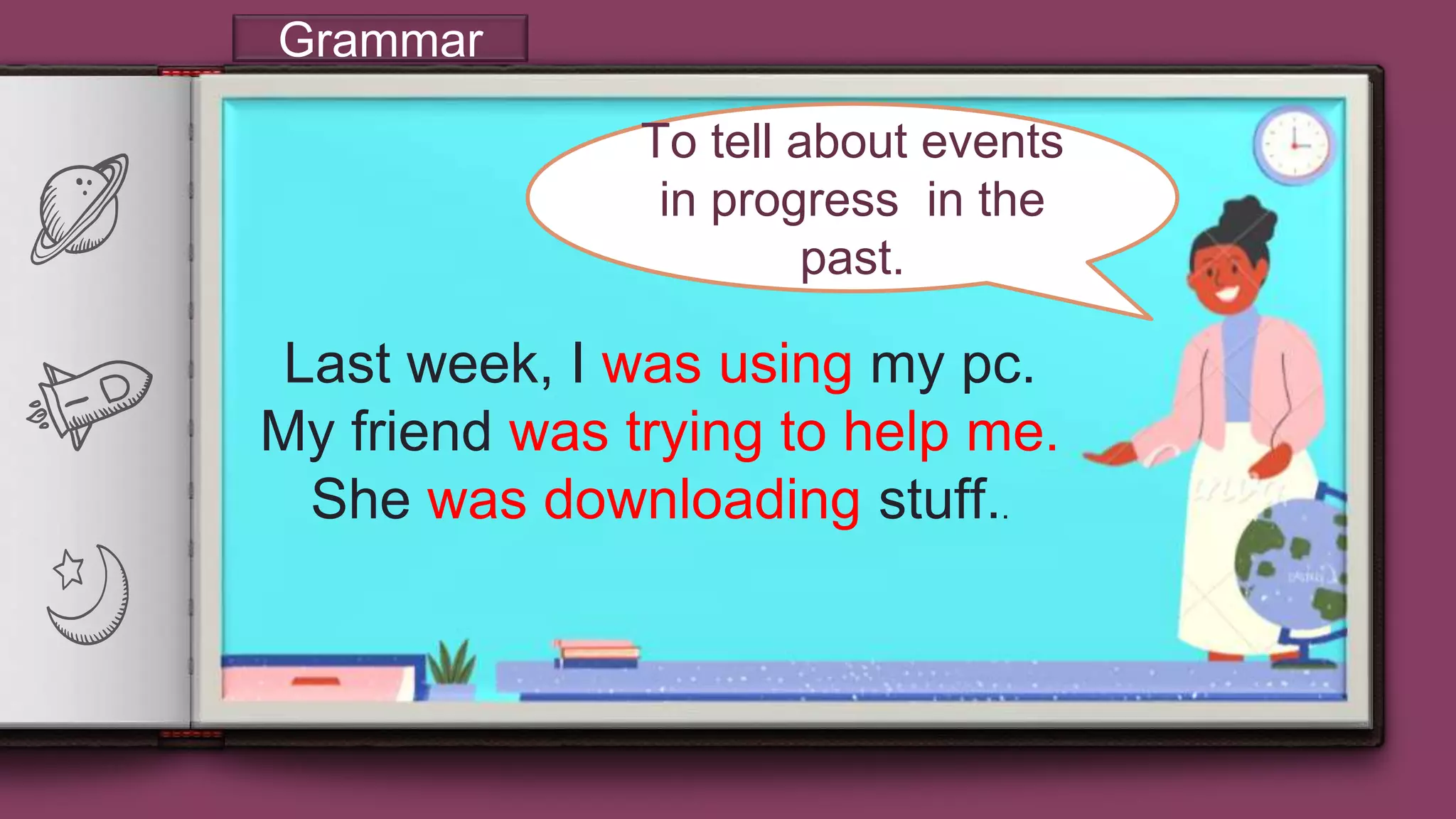 “
9
Grammar
To tell about events
in progress in the
past.
Last week, I was using my pc.
My friend was trying to help me.
She was downloading stuff..
 