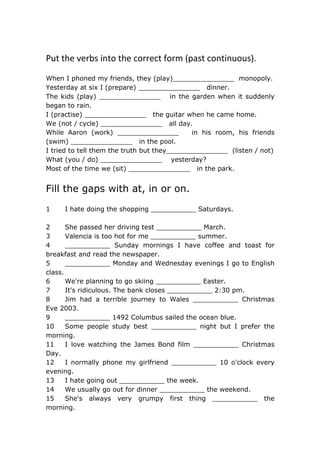 Put the verbs into the correct form (past continuous).
When I phoned my friends, they (play)_______________ monopoly.
Yesterday at six I (prepare) _______________ dinner.
The kids (play) _______________ in the garden when it suddenly
began to rain.
I (practise) _______________ the guitar when he came home.
We (not / cycle) _______________ all day.
While Aaron (work) _______________ in his room, his friends
(swim) _______________ in the pool.
I tried to tell them the truth but they_______________ (listen / not)
What (you / do) _______________ yesterday?
Most of the time we (sit) _______________ in the park.
Fill the gaps with at, in or on.
1 I hate doing the shopping ___________ Saturdays.
2 She passed her driving test ___________ March.
3 Valencia is too hot for me ___________ summer.
4 ___________ Sunday mornings I have coffee and toast for
breakfast and read the newspaper.
5 ___________ Monday and Wednesday evenings I go to English
class.
6 We're planning to go skiing ___________ Easter.
7 It's ridiculous. The bank closes ___________ 2:30 pm.
8 Jim had a terrible journey to Wales ___________ Christmas
Eve 2003.
9 ___________ 1492 Columbus sailed the ocean blue.
10 Some people study best ___________ night but I prefer the
morning.
11 I love watching the James Bond film ___________ Christmas
Day.
12 I normally phone my girlfriend ___________ 10 o'clock every
evening.
13 I hate going out ___________ the week.
14 We usually go out for dinner ___________ the weekend.
15 She's always very grumpy first thing ___________ the
morning.
 