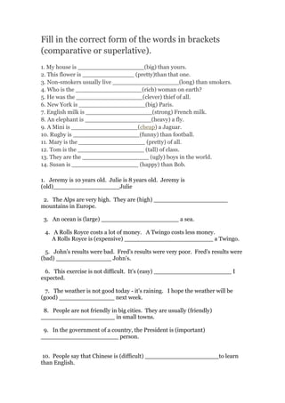 Fill in the correct form of the words in brackets
(comparative or superlative).
1. My house is __________________(big) than yours.
2. This flower is ______________ (pretty)than that one.
3. Non-smokers usually live __________________(long) than smokers.
4. Who is the __________________(rich) woman on earth?
5. He was the __________________(clever) thief of all.
6. New York is __________________(big) Paris.
7. English milk is __________________(strong) French milk.
8. An elephant is __________________(heavy) a fly.
9. A Mini is __________________(cheap) a Jaguar.
10. Rugby is __________________(funny) than football.
11. Mary is the __________________ (pretty) of all.
12. Tom is the __________________ (tall) of class.
13. They are the __________________ (ugly) boys in the world.
14. Susan is __________________ (happy) than Bob.
1. Jeremy is 10 years old. Julie is 8 years old. Jeremy is
(old)__________________Julie
2. The Alps are very high. They are (high) ____________________
mountains in Europe.
3. An ocean is (large) _____________________ a sea.
4. A Rolls Royce costs a lot of money. A Twingo costs less money.
A Rolls Royce is (expensive) ________________________ a Twingo.
5. John's results were bad. Fred's results were very poor. Fred's results were
(bad) _______________ John's.
6. This exercise is not difficult. It's (easy) _____________________ I
expected.
7. The weather is not good today - it's raining. I hope the weather will be
(good) _______________ next week.
8. People are not friendly in big cities. They are usually (friendly)
____________________ in small towns.
9. In the government of a country, the President is (important)
_____________________ person.
10. People say that Chinese is (difficult) ____________________to learn
than English.
 