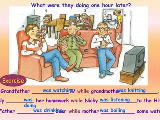 Grandfather ____________TV while grandmother____________.
dy _________ her homework while Nicky ____________to the Hi-
Father ____________ beer while mother ___________ some wate
was watching was knitting
was
doing
was listening
was drinking was boiling
Exercise
What were they doing one hour later?
 