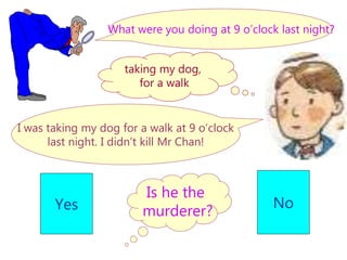 Is he the
murderer?
Yes No
What were you doing at 9 o’clock last night?
I was taking my dog for a walk at 9 o’clock
last night. I didn’t kill Mr Chan!
taking my dog,
for a walk
 