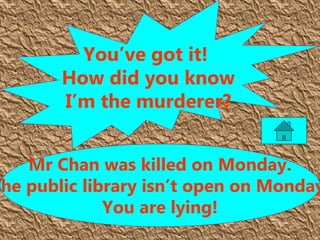 Mr Chan was killed on Monday.
The public library isn’t open on Monday
You are lying!
You’ve got it!
How did you know
I’m the murderer?
 