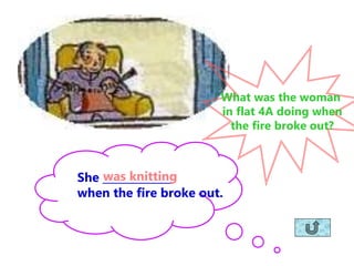 She _____________
when the fire broke out.
was knitting
What was the woman
in flat 4A doing when
the fire broke out?
 
