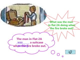 What was the man
in flat 2A doing when
the fire broke out?
The man in Flat 2A
___________ a suitcase
when the fire broke out.
was
packing
 