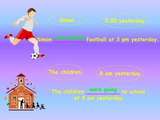 Simon _________ football at 3 pm yesterday.
The children __________ to school
at 8 am yesterday.
Simon 3:00 yesterday
The children 8 am yesterday
was playing
were going
 
