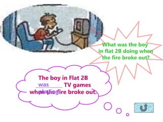What was the boy
in flat 2B doing when
the fire broke out?
The boy in Flat 2B
___________ TV games
when the fire broke out.
was
playing
 