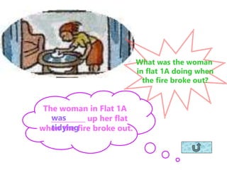 What was the woman
in flat 1A doing when
the fire broke out?
The woman in Flat 1A
__________ up her flat
when the fire broke out.
was
tidying
 