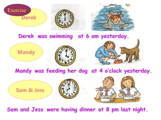 Derek
Mandy
Sam & Jess
Derek
was feeding her dog
were having dinner
at 6 am yesterday.
was swimming
at 4 o’clock yesterday.
Mandy
at 8 pm last night.
Sam and Jess
Exercise.
 