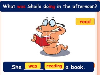 What was Sheila doing in the afternoon?


                               read




        was
   She _____ _____ a book.
             reading
 