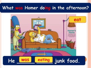 What was Homer doing in the afternoon?

                               eat




      was
  He _____ _____ junk food.
           eating
 