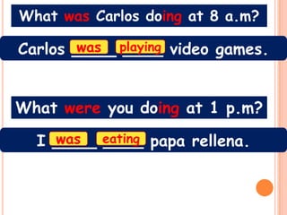 What was Carlos doing at 8 a.m?

Carlos ____ playing video games.
       was ____



What were you doing at 1 p.m?

  I ____ eating papa rellena.
    was  ____
 