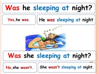 Was he sleeping at night?
Yes,he was.      He was sleeping at night




 Was she sleeping at night?
No,she wasn’t.   She wasn’t sleeping at night.
 