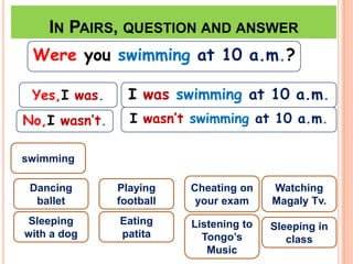 IN PAIRS, QUESTION AND ANSWER
 Were you swimming at 10 a.m.?

 Yes,I was.      I was swimming at 10 a.m.
No,I wasn’t.     I wasn’t swimming at 10 a.m.

swimming

 Dancing       Playing    Cheating on    Watching
  ballet       football    your exam     Magaly Tv.
Sleeping       Eating     Listening to   Sleeping in
with a dog     patita       Tongo’s         class
                             Music
 