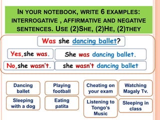 IN YOUR NOTEBOOK, WRITE 6 EXAMPLES:
 INTERROGATIVE , AFFIRMATIVE AND NEGATIVE
   SENTENCES. USE (2)SHE, (2)HE, (2)THEY

              Was she dancing ballet?
 Yes,she was.         She was dancing ballet.
No,she wasn’t.       she wasn’t dancing ballet


  Dancing        Playing    Cheating on     Watching
   ballet        football    your exam      Magaly Tv.
 Sleeping        Eating      Listening to   Sleeping in
 with a dog      patita        Tongo’s         class
                                Music
 
