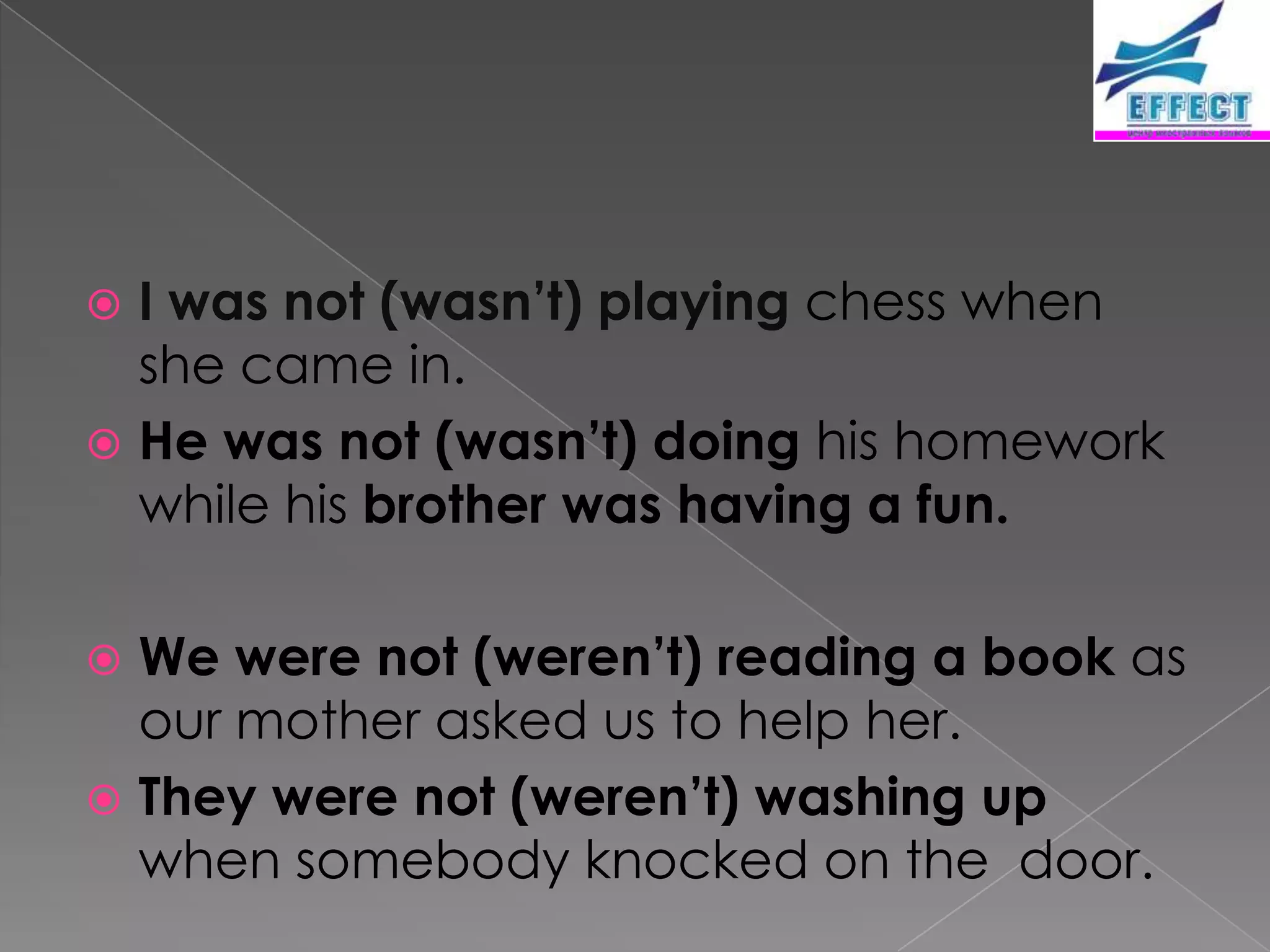  I was not (wasn’t) playing chess when
  she came in.
 He was not (wasn’t) doing his homework
  while his brother was having a fun.

 We were not (weren’t) reading a book as
  our mother asked us to help her.
 They were not (weren’t) washing up
  when somebody knocked on the door.
 