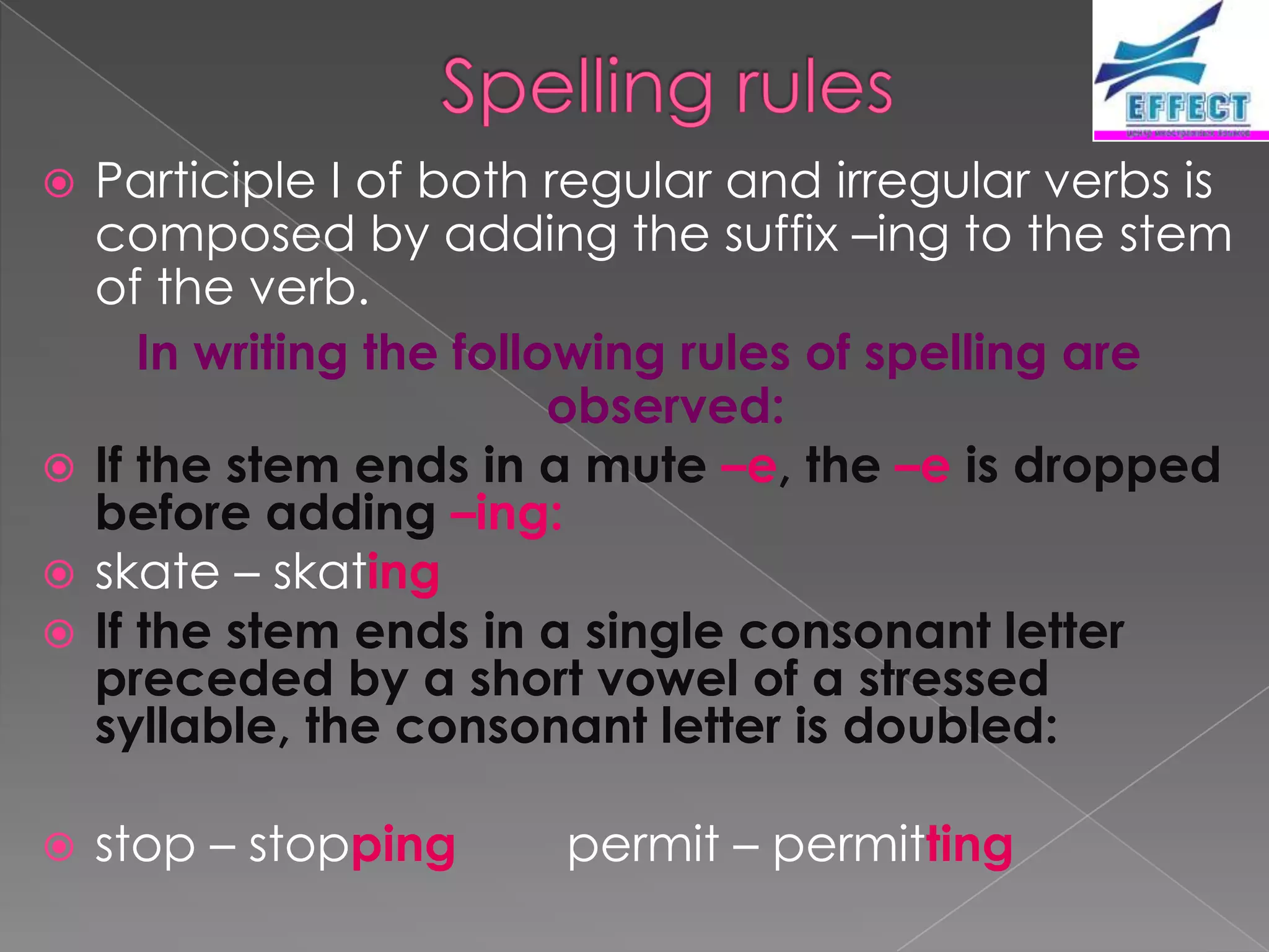  Participle I of both regular and irregular verbs is
  composed by adding the suffix –ing to the stem
  of the verb.
     In writing the following rules of spelling are
                         observed:
 If the stem ends in a mute –e, the –e is dropped
  before adding –ing:
 skate – skating
 If the stem ends in a single consonant letter
  preceded by a short vowel of a stressed
  syllable, the consonant letter is doubled:

   stop – stopping    permit – permitting
 