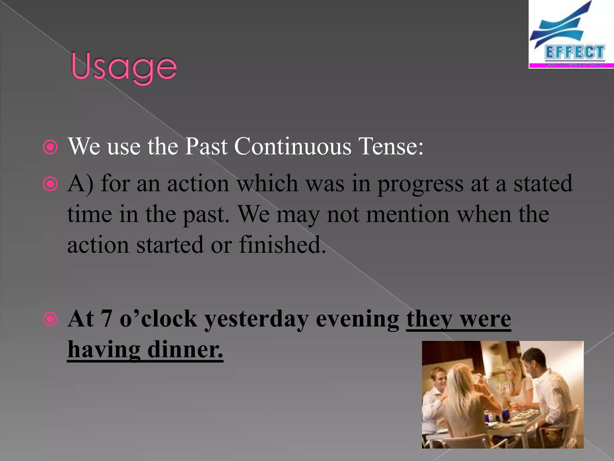  We use the Past Continuous Tense:
 A) for an action which was in progress at a stated
  time in the past. We may not mention when the
  action started or finished.

   At 7 o’clock yesterday evening they were
    having dinner.
 