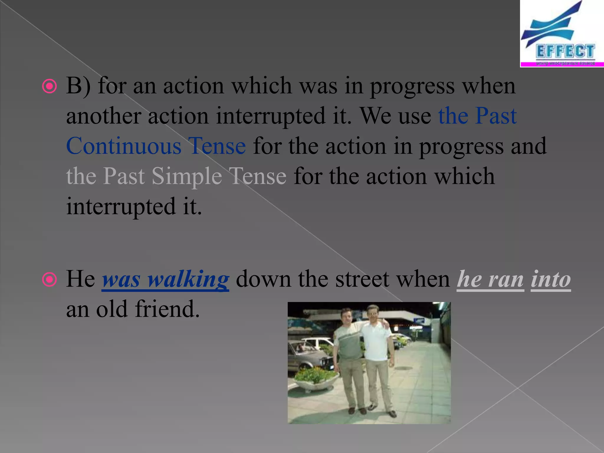    B) for an action which was in progress when
    another action interrupted it. We use the Past
    Continuous Tense for the action in progress and
    the Past Simple Tense for the action which
    interrupted it.

   He was walking down the street when he ran into
    an old friend.
 