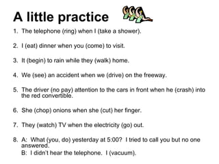 A little practice
1. The telephone (ring) when I (take a shower).

2. I (eat) dinner when you (come) to visit.

3. It (begin) to rain while they (walk) home.

4. We (see) an accident when we (drive) on the freeway.

5. The driver (no pay) attention to the cars in front when he (crash) into
   the red convertible.

6. She (chop) onions when she (cut) her finger.

7. They (watch) TV when the electricity (go) out.

8. A: What (you, do) yesterday at 5:00? I tried to call you but no one
   answered.
   B: I didn’t hear the telephone. I (vacuum).
 