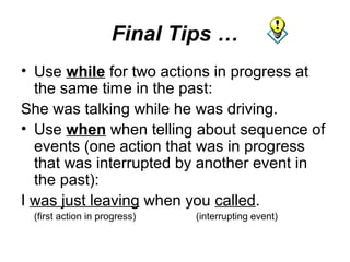 Final Tips …
• Use while for two actions in progress at
  the same time in the past:
She was talking while he was driving.
• Use when when telling about sequence of
  events (one action that was in progress
  that was interrupted by another event in
  the past):
I was just leaving when you called.
 (first action in progress)   (interrupting event)
 
