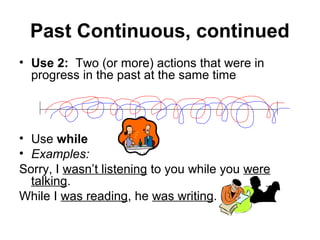 Past Continuous, continued
• Use 2: Two (or more) actions that were in
  progress in the past at the same time




• Use while
• Examples:
Sorry, I wasn’t listening to you while you were
  talking.
While I was reading, he was writing.
 