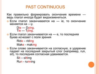 PAST CONTINUOUS
Как правильно формировать окончания времени —
ведь глагол иногда будет видоизменяться.
 Если глагол заканчивается на — ie, то окончание
меняется на —y.
Die — Dying.
Tie — Tying.
 Если глагол заканчивается на — e, то последняя
буква исчезает с поля зрения
Ride – riding
Make - making
 Если слово заканчивается на согласную, а ударение
падает на последний закрытый слог (например, run,
sit), то последняя согласная удваивается.
Sit – sitting
Run - running
 