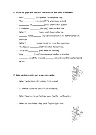 B) Fill in the gaps with the past continuous of the verbs in brackets.

    Mark __________ (study) when the telephone rang.

    They __________ ( not/watch) T.V when Susan arrived.

    _________ we __________ (shop) when we met Susan?

    I remember _________ (not play) tennis at that time.

    When I ___________ (make) lunch, Susan called me.

    _______ James _______ (do) his homework when his mother asked him

      for help?

    While I _________ (cross) the street, a car had a puncture.

    The teacher ________ (not/talk) when John arrived.

    The pupils _________ (play) when the bell rang.

    Lucy _________ (study) when someone knocked at the door.

    ________ one of the students ________ (cheat) when the teacher looked

      at her?




C) Make sentences with past progressive verbs.


    When I walked in /children fight (affirmative)



    At 9.00 on Sunday we watch TV. (Affirmative.)



    When I saw him he was holding a paper /but he read (negative)



    When you heard them, they speak English? (question)
 