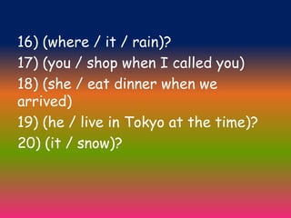 16) (where / it / rain)?
17) (you / shop when I called you)
18) (she / eat dinner when we
arrived)
19) (he / live in Tokyo at the time)?
20) (it / snow)?