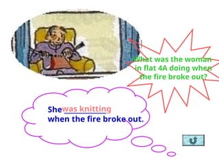She _____________
when the fire broke out.
was knitting
What was the woman
in flat 4A doing when
the fire broke out?
 