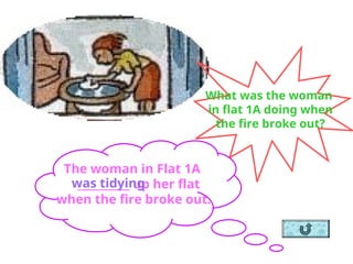 What was the woman
in flat 1A doing when
the fire broke out?
The woman in Flat 1A
__________ up her flat
when the fire broke out.
was tidying
 