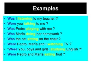 Examples
•   Was I listening to my teacher ?
•   Were you talking to me ?
•   Was Pedro playing with me ?
•   Was María doing her homework ?
•   Was the cat sitting on the chair ?
•   Were Pedro, María and I watching TV ?
•   “Were You, boys and girls, studying English ?”
•   Were Pedro and María eating fruit ?
 