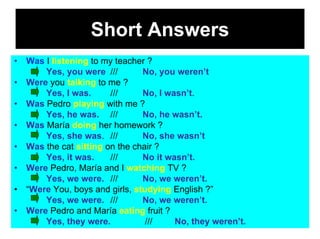 Short Answers
•   Was I listening to my teacher ?
        Yes, you were ///        No, you weren’t
•   Were you talking to me ?
        Yes, I was.      ///     No, I wasn’t.
•   Was Pedro playing with me ?
        Yes, he was. ///         No, he wasn’t.
•   Was María doing her homework ?
        Yes, she was. ///        No, she wasn’t
•   Was the cat sitting on the chair ?
        Yes, it was.     ///     No it wasn’t.
•   Were Pedro, María and I watching TV ?
        Yes, we were. ///        No, we weren’t.
•   “Were You, boys and girls, studying English ?”
        Yes, we were. ///        No, we weren’t.
•   Were Pedro and María eating fruit ?
        Yes, they were.           ///    No, they weren’t.
 