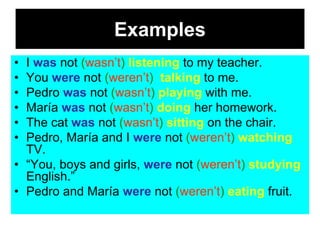 Examples
• I was not (wasn’t) listening to my teacher.
• You were not (weren’t) talking to me.
• Pedro was not (wasn’t) playing with me.
• María was not (wasn’t) doing her homework.
• The cat was not (wasn’t) sitting on the chair.
• Pedro, María and I were not (weren’t) watching
  TV.
• “You, boys and girls, were not (weren’t) studying
  English.”
• Pedro and María were not (weren’t) eating fruit.
 