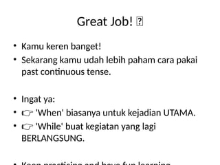 Great Job! 🌟
• Kamu keren banget!
• Sekarang kamu udah lebih paham cara pakai
past continuous tense.
• Ingat ya:
• 👉 'When' biasanya untuk kejadian UTAMA.
• 👉 'While' buat kegiatan yang lagi
BERLANGSUNG.
 