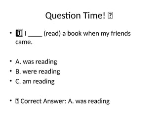 Question Time! 🧠
• I ____ (read) a book when my friends
1 ️
1️⃣
came.
• A. was reading
• B. were reading
• C. am reading
• ✅ Correct Answer: A. was reading
 