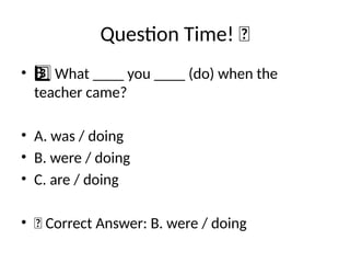 Question Time! 🧠
• What ____ you ____ (do) when the
3 ️
3️⃣
teacher came?
• A. was / doing
• B. were / doing
• C. are / doing
• ✅ Correct Answer: B. were / doing
 