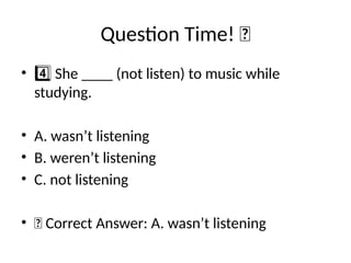 Question Time! 🧠
• She ____ (not listen) to music while
4️⃣
studying.
• A. wasn’t listening
• B. weren’t listening
• C. not listening
• ✅ Correct Answer: A. wasn’t listening
 