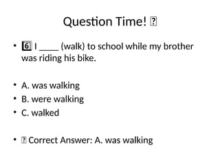 Question Time! 🧠
• I ____ (walk) to school while my brother
6️⃣
was riding his bike.
• A. was walking
• B. were walking
• C. walked
• ✅ Correct Answer: A. was walking
 