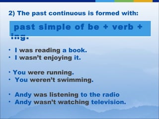 2) The past continuous is formed with:  I  was reading  a book.  I  wasn’t enjoying  it. You  were running . You  weren’t swimming . Andy  was listening  to the radio Andy  wasn’t watching  television. past simple of be + verb + ing. 