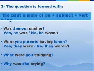 3) The question is formed with: Was  James  running ?   Yes, he  was  / No, he  wasn’t Were  you parents  having  lunch?   Yes, they  were  / No, they  weren’t What  were  you  studying ? Why  was  she  crying ? the past simple of be + subject + verb + ing. 