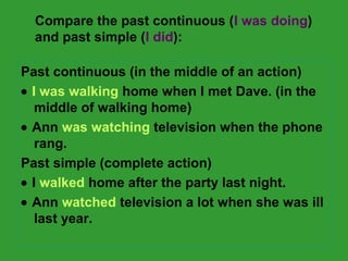 Compare the past continuous (I was doing) 
and past simple (I did): 
Past continuous (in the middle of an action) 
· I was walking home when I met Dave. (in the 
middle of walking home) 
· Ann was watching television when the phone 
rang. 
Past simple (complete action) 
· I walked home after the party last night. 
· Ann watched television a lot when she was ill 
last year. 
 