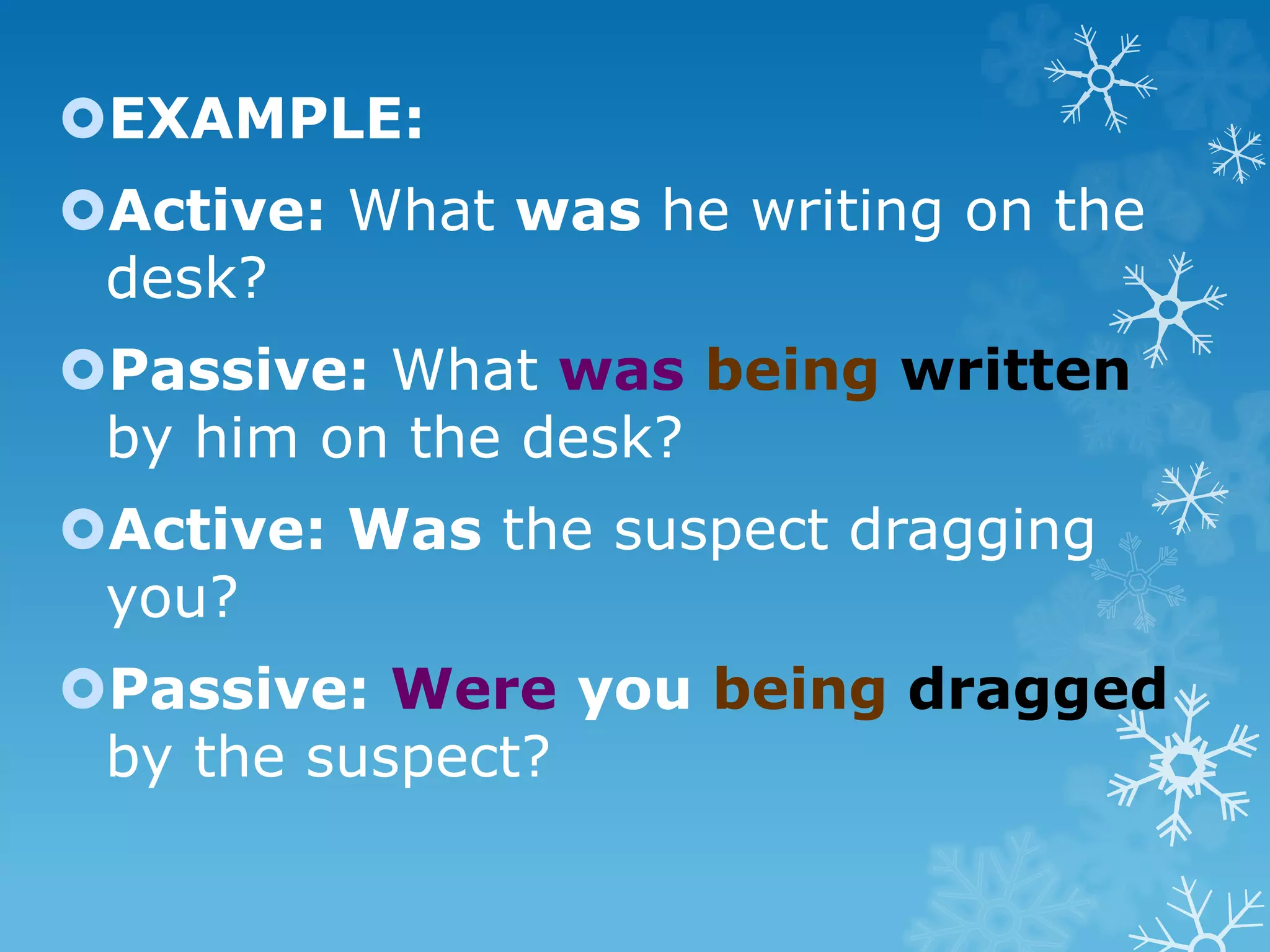 EXAMPLE:
Active: What was he writing on the
desk?
Passive: What was being written
by him on the desk?
Active: Was the suspect dragging
you?
Passive: Were you being dragged
by the suspect?
 
