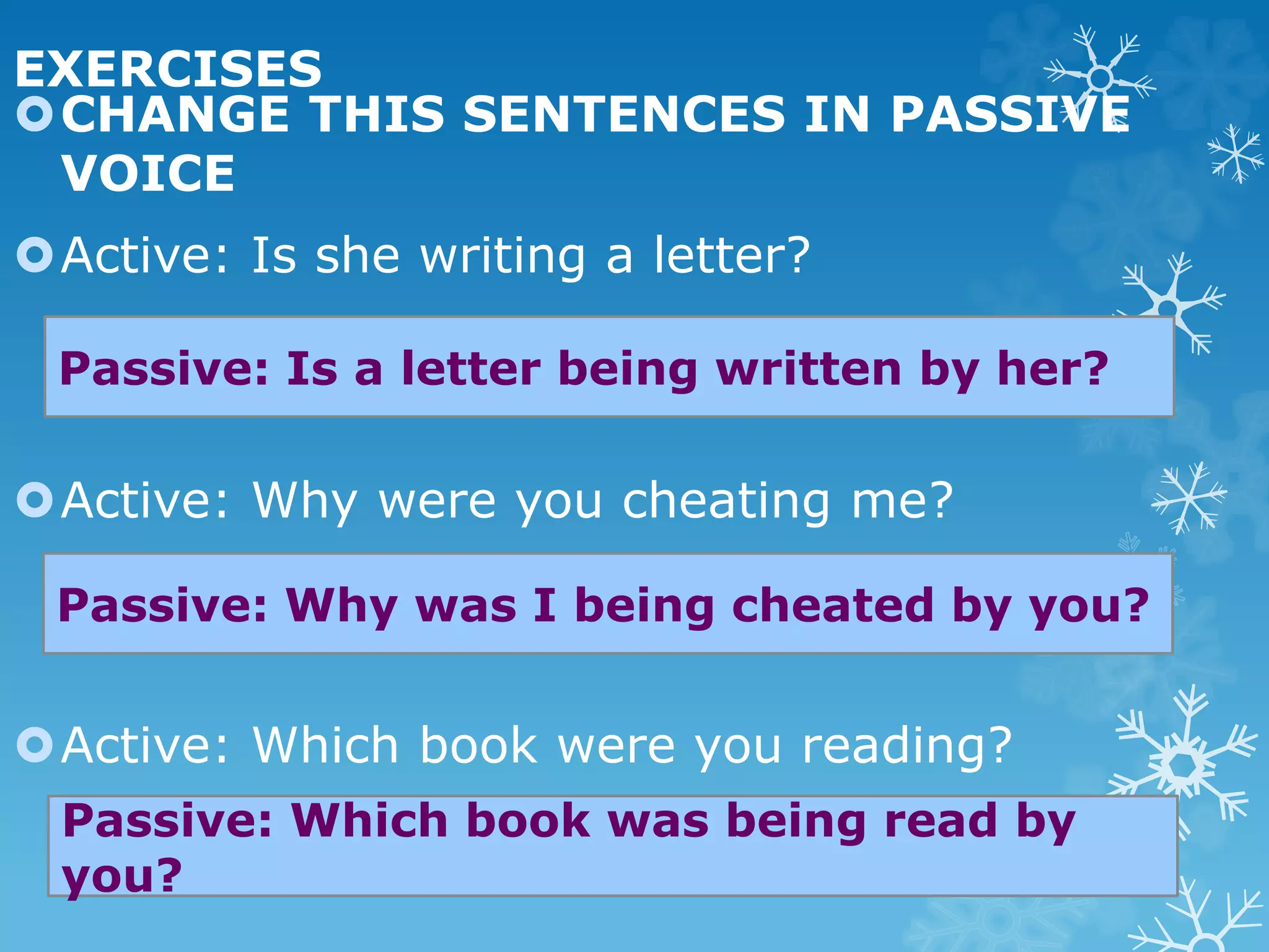 EXERCISES
CHANGE THIS SENTENCES IN PASSIVE
VOICE
Active: Is she writing a letter?
Active: Why were you cheating me?
Active: Which book were you reading?
Passive: Is a letter being written by her?
Passive: Why was I being cheated by you?
Passive: Which book was being read by
you?
 