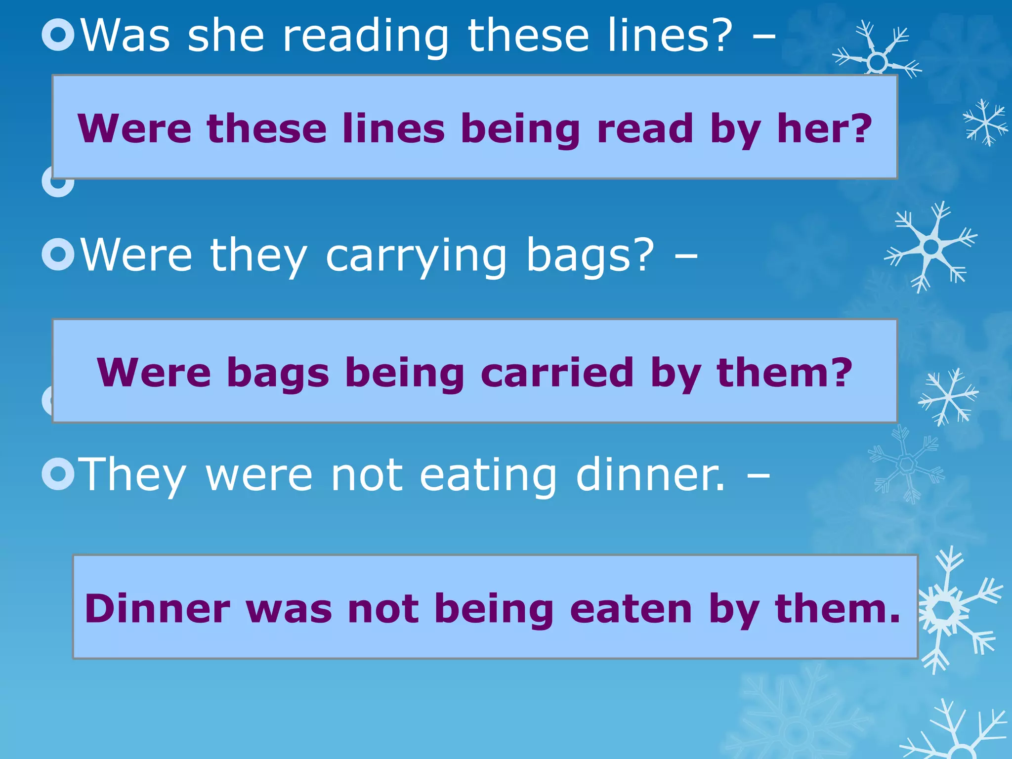 Was she reading these lines? –

Were they carrying bags? –

They were not eating dinner. –
Were these lines being read by her?
Were bags being carried by them?
Dinner was not being eaten by them.
 
