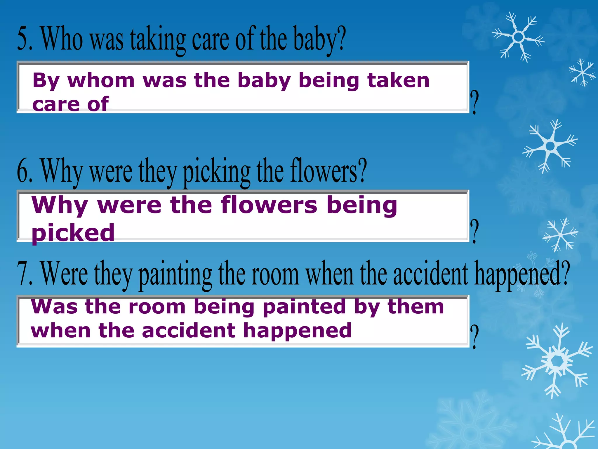 5. Who was taking care of the baby?
?
6. Whywere theypicking the flowers?
?
7. Were theypainting the room when the accident happened?
?
By whom was the baby being taken
care of
Why were the flowers being
picked
Was the room being painted by them
when the accident happened
 